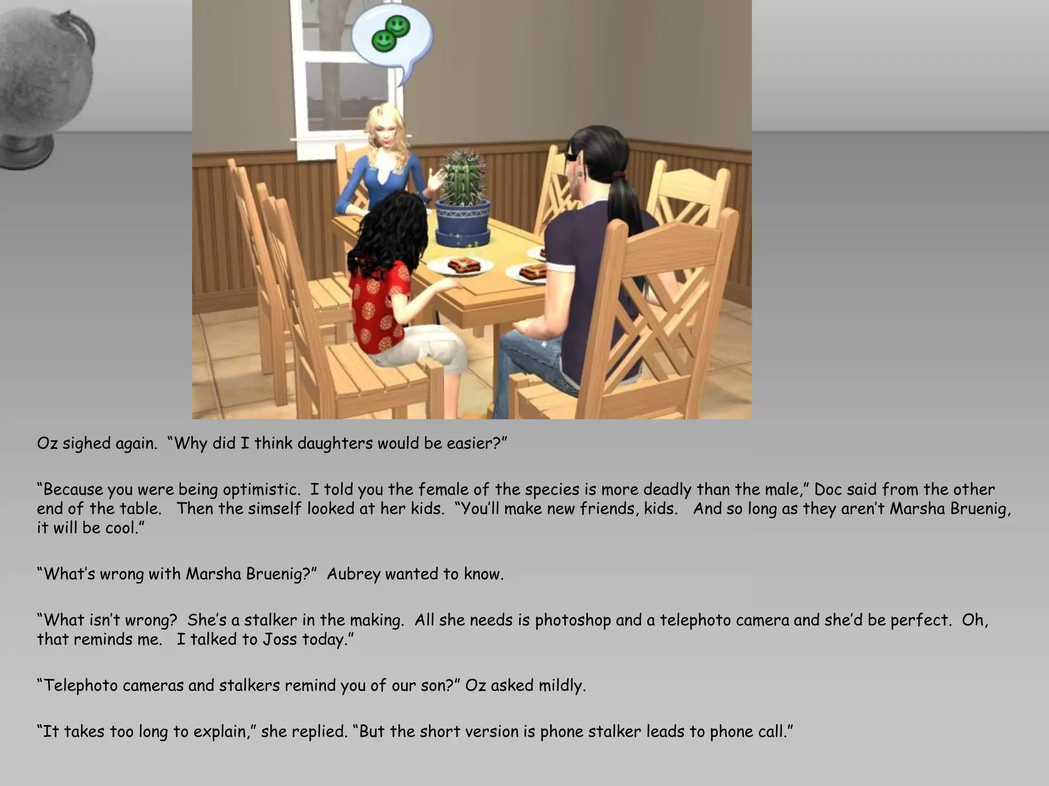 Oz sighed again. “Why did I think daughters would be easier?”

“Because you were being optimistic. I told you the female of the species is more deadly than the male,” Doc said from the other
end of the table. Then the simself looked at her kids. “You’ll make new friends, kids. And so long as they aren’t Marsha Bruenig,
it will be cool.”

“What’s wrong with Marsha Bruenig?” Aubrey wanted to know.

“What isn’t wrong? She’s a stalker in the making. All she needs is photoshop and a telephoto camera and she’d be perfect. Oh,
that reminds me. I talked to Joss today.”

“Telephoto cameras and stalkers remind you of our son?” Oz asked mildly.

“It takes too long to explain,” she replied. “But the short version is phone stalker leads to phone call.”
 