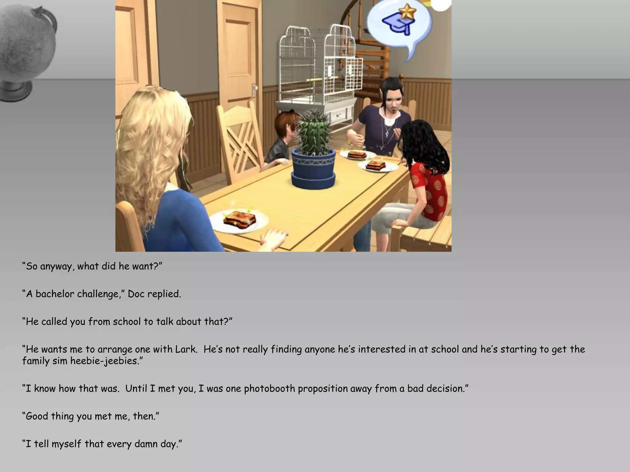 “So anyway, what did he want?”

“A bachelor challenge,” Doc replied.

“He called you from school to talk about that?”

“He wants me to arrange one with Lark. He’s not really finding anyone he’s interested in at school and he’s starting to get the
family sim heebie-jeebies.”

“I know how that was. Until I met you, I was one photobooth proposition away from a bad decision.”

“Good thing you met me, then.”

“I tell myself that every damn day.”
 