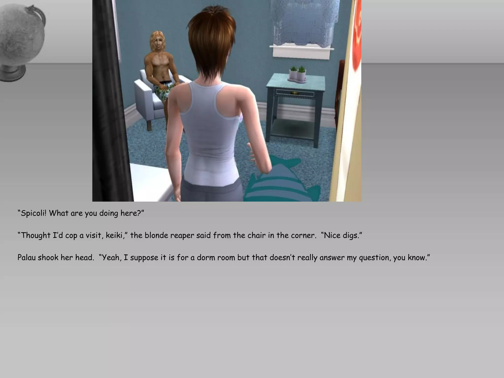 “Spicoli! What are you doing here?”

“Thought I’d cop a visit, keiki,” the blonde reaper said from the chair in the corner. “Nice digs.”

Palau shook her head. “Yeah, I suppose it is for a dorm room but that doesn’t really answer my question, you know.”
 