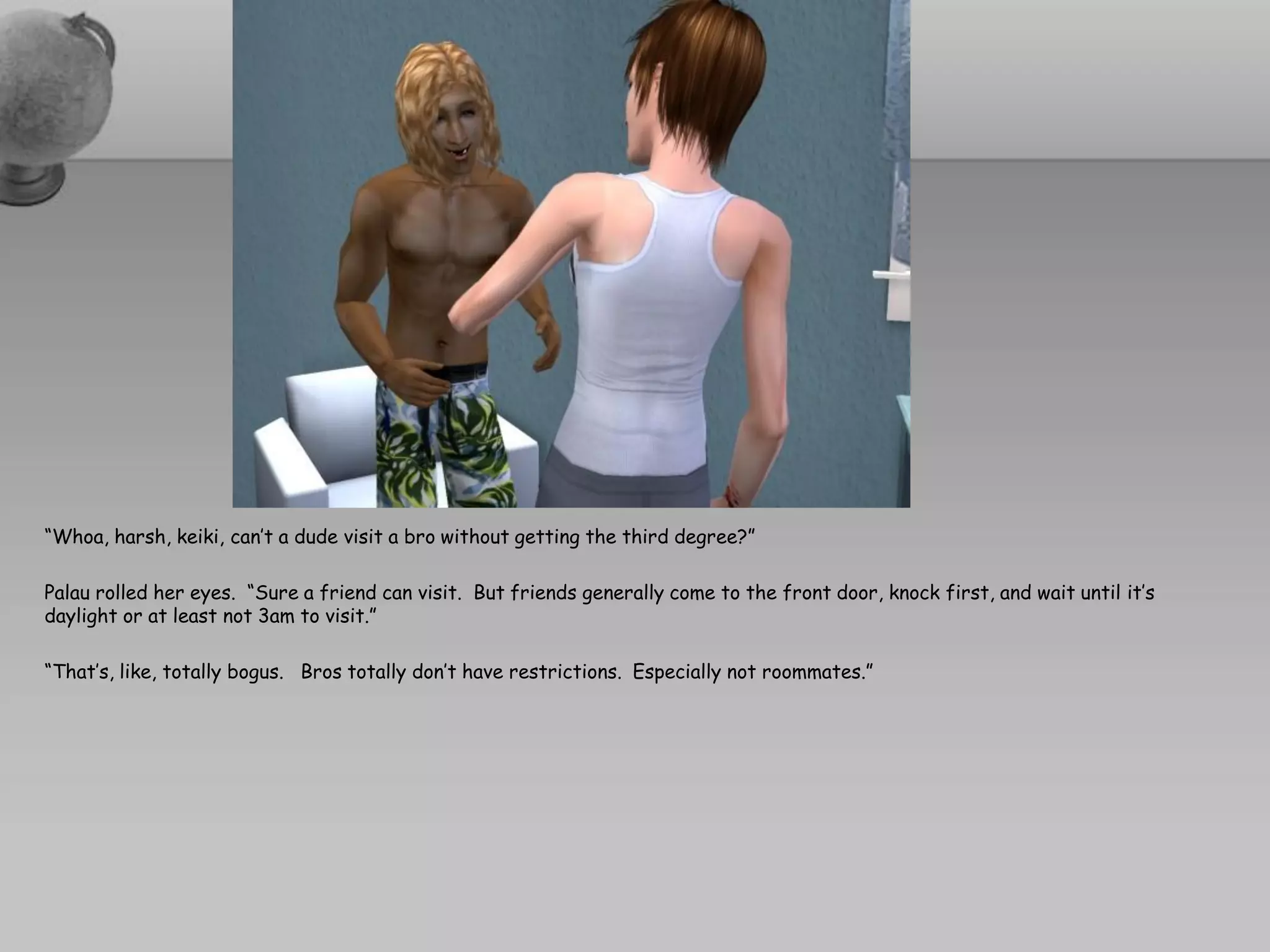 “Whoa, harsh, keiki, can’t a dude visit a bro without getting the third degree?”

Palau rolled her eyes. “Sure a friend can visit. But friends generally come to the front door, knock first, and wait until it’s
daylight or at least not 3am to visit.”

“That’s, like, totally bogus. Bros totally don’t have restrictions. Especially not roommates.”
 