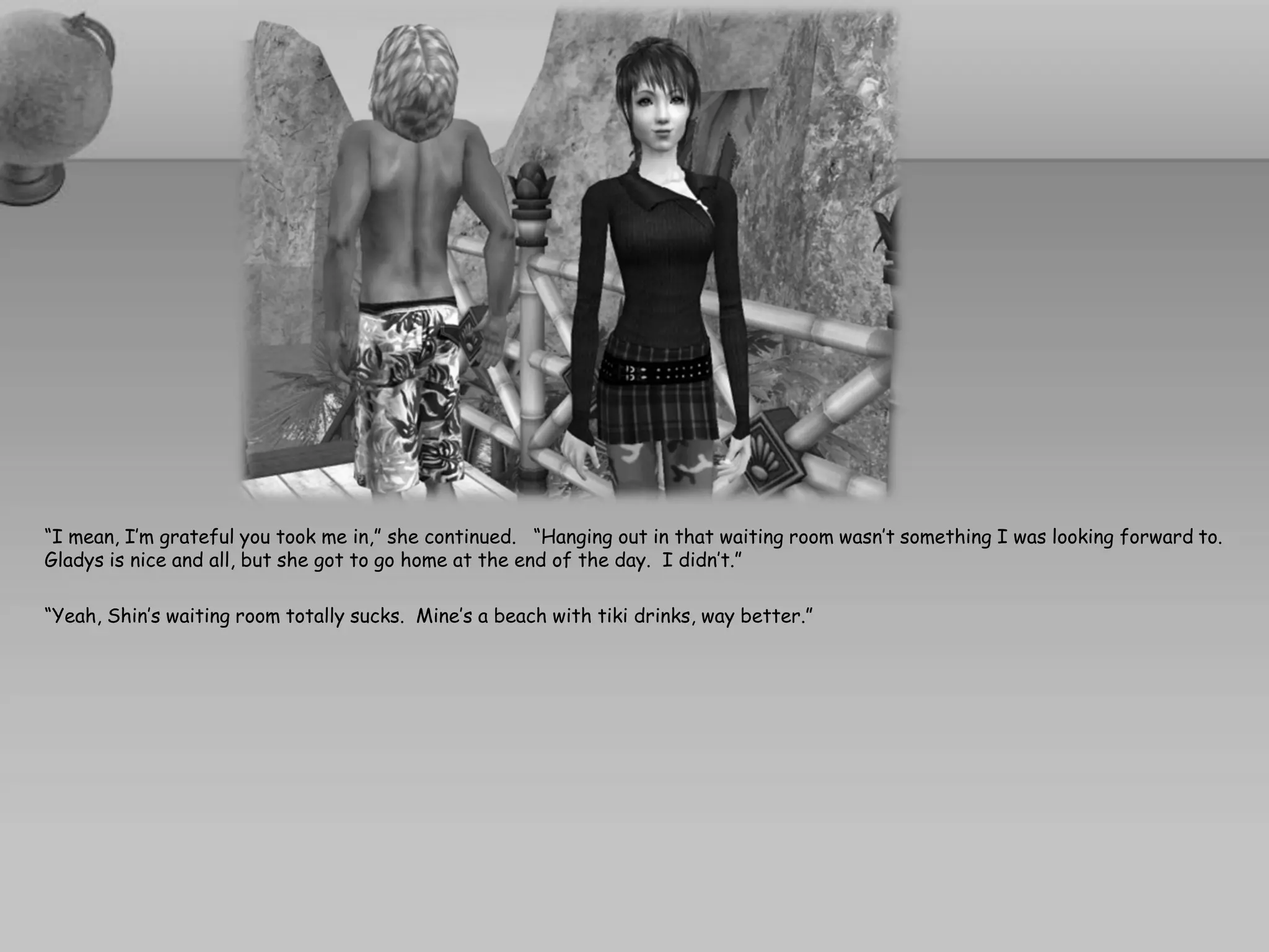 “I mean, I’m grateful you took me in,” she continued. “Hanging out in that waiting room wasn’t something I was looking forward to.
Gladys is nice and all, but she got to go home at the end of the day. I didn’t.”

“Yeah, Shin’s waiting room totally sucks. Mine’s a beach with tiki drinks, way better.”
 