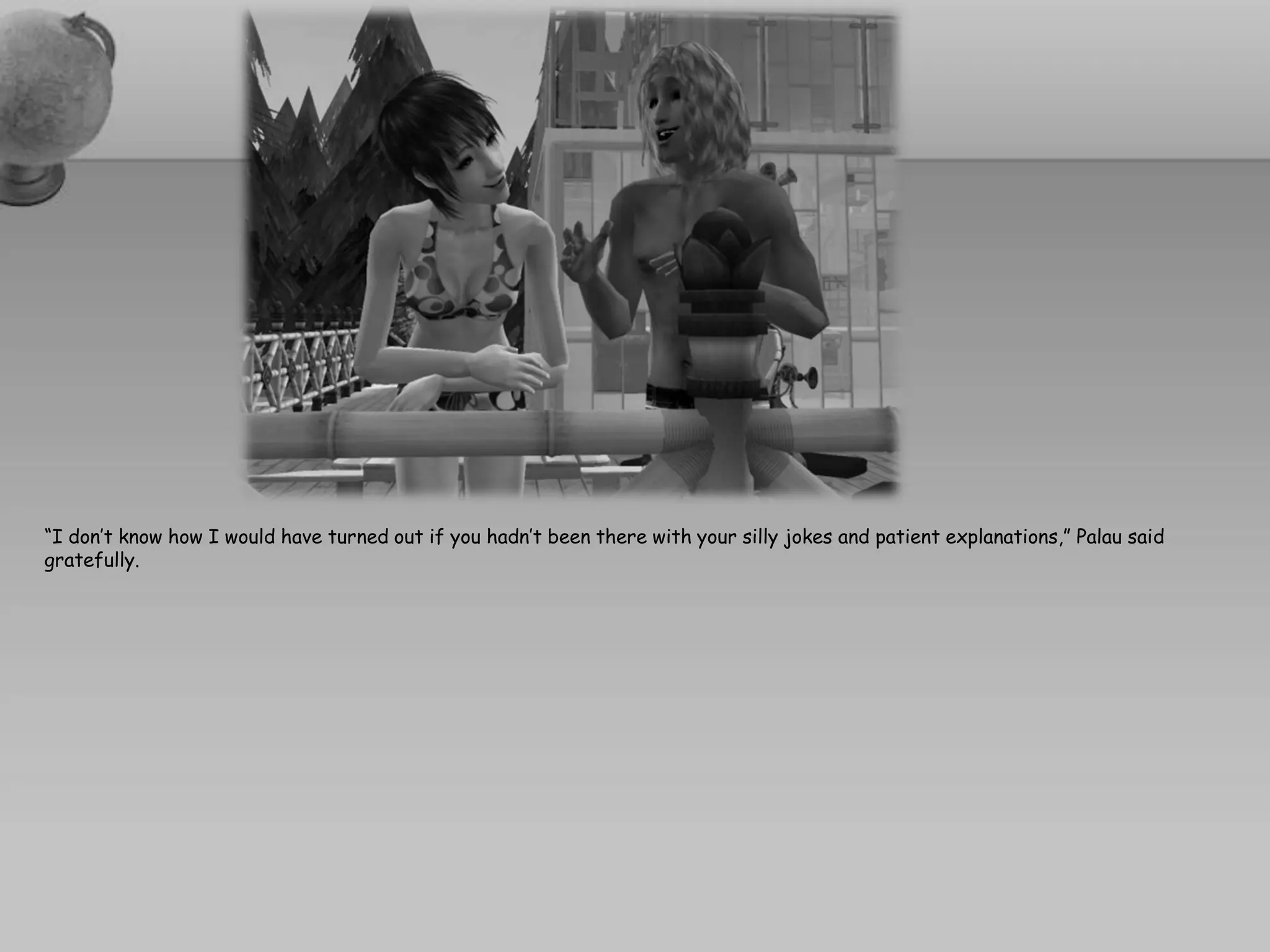 “I don’t know how I would have turned out if you hadn’t been there with your silly jokes and patient explanations,” Palau said
gratefully.
 