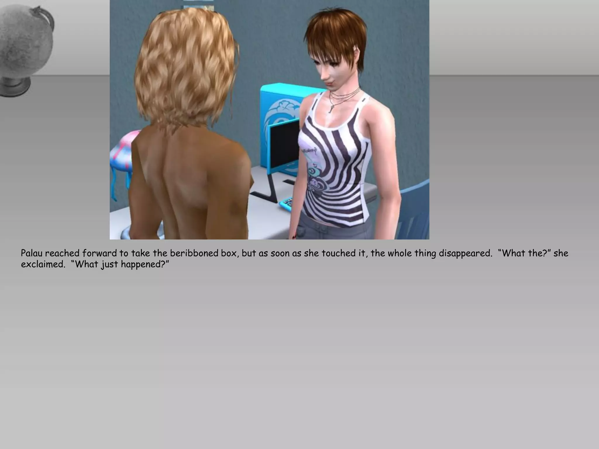 Palau reached forward to take the beribboned box, but as soon as she touched it, the whole thing disappeared. “What the?” she
exclaimed. “What just happened?”
 