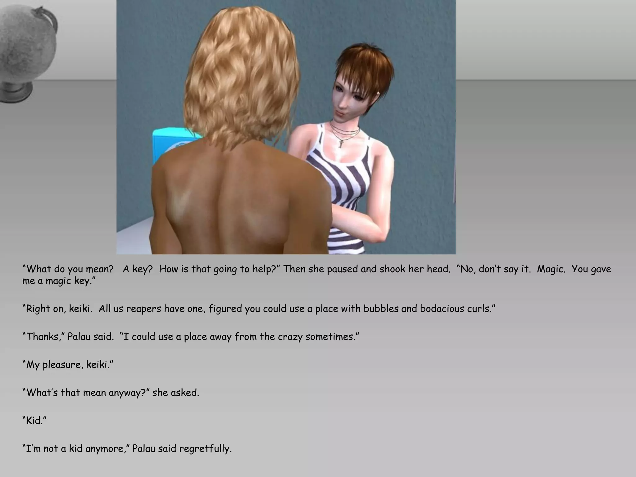 “What do you mean? A key? How is that going to help?” Then she paused and shook her head. “No, don’t say it. Magic. You gave
me a magic key.”

“Right on, keiki. All us reapers have one, figured you could use a place with bubbles and bodacious curls.”

“Thanks,” Palau said. “I could use a place away from the crazy sometimes.”

“My pleasure, keiki.”

“What’s that mean anyway?” she asked.

“Kid.”

“I’m not a kid anymore,” Palau said regretfully.
 