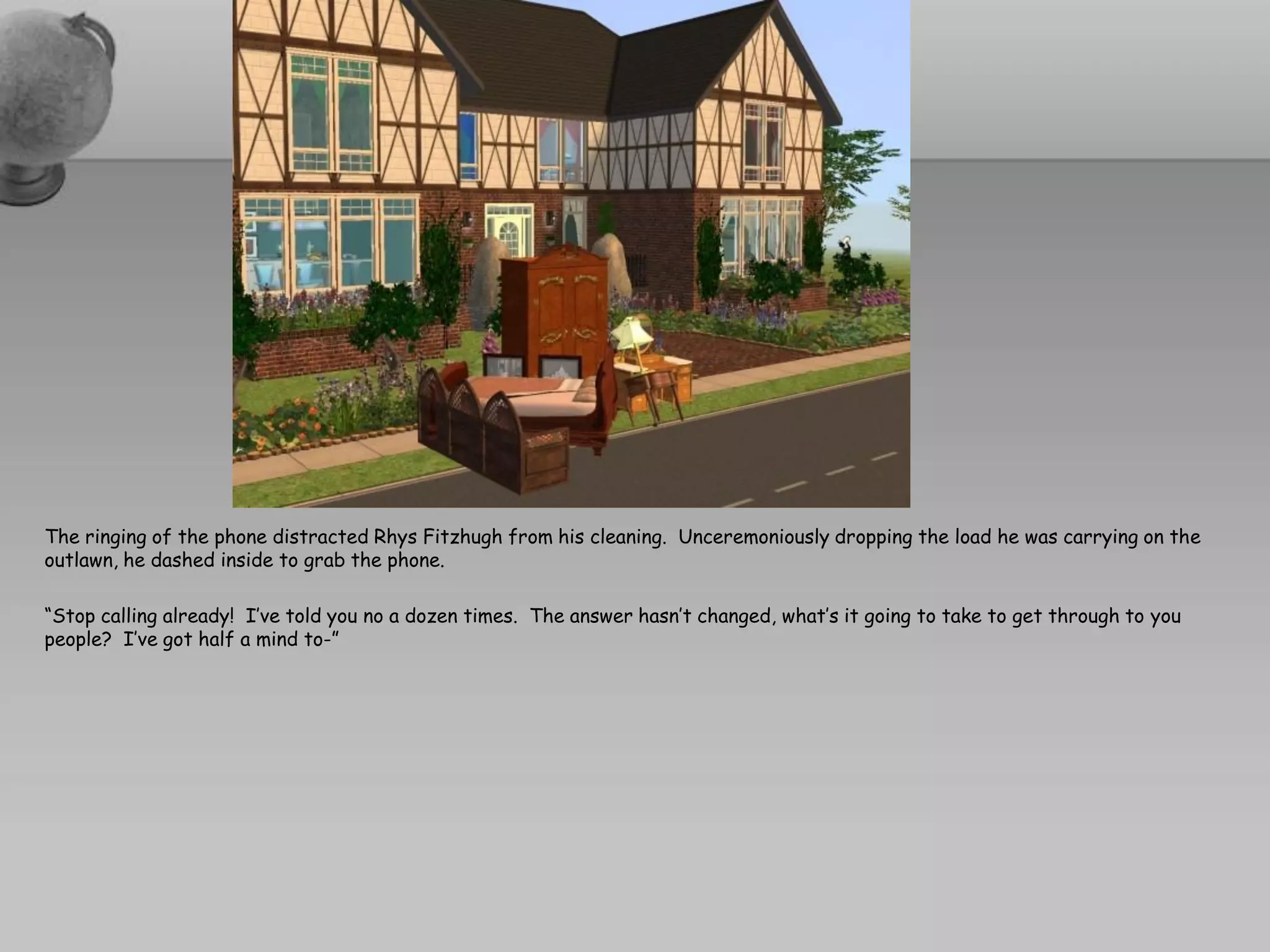 The ringing of the phone distracted Rhys Fitzhugh from his cleaning. Unceremoniously dropping the load he was carrying on the
outlawn, he dashed inside to grab the phone.

“Stop calling already! I’ve told you no a dozen times. The answer hasn’t changed, what’s it going to take to get through to you
people? I’ve got half a mind to-”
 