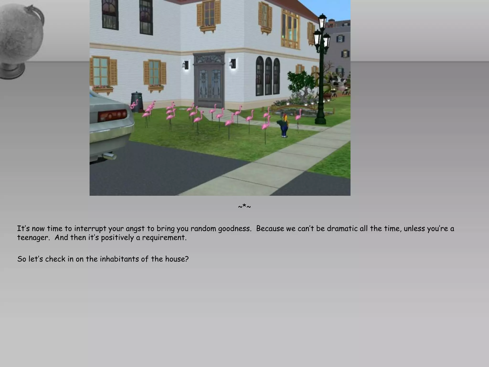 ~*~

It’s now time to interrupt your angst to bring you random goodness. Because we can’t be dramatic all the time, unless you’re a
teenager. And then it’s positively a requirement.

So let’s check in on the inhabitants of the house?
 