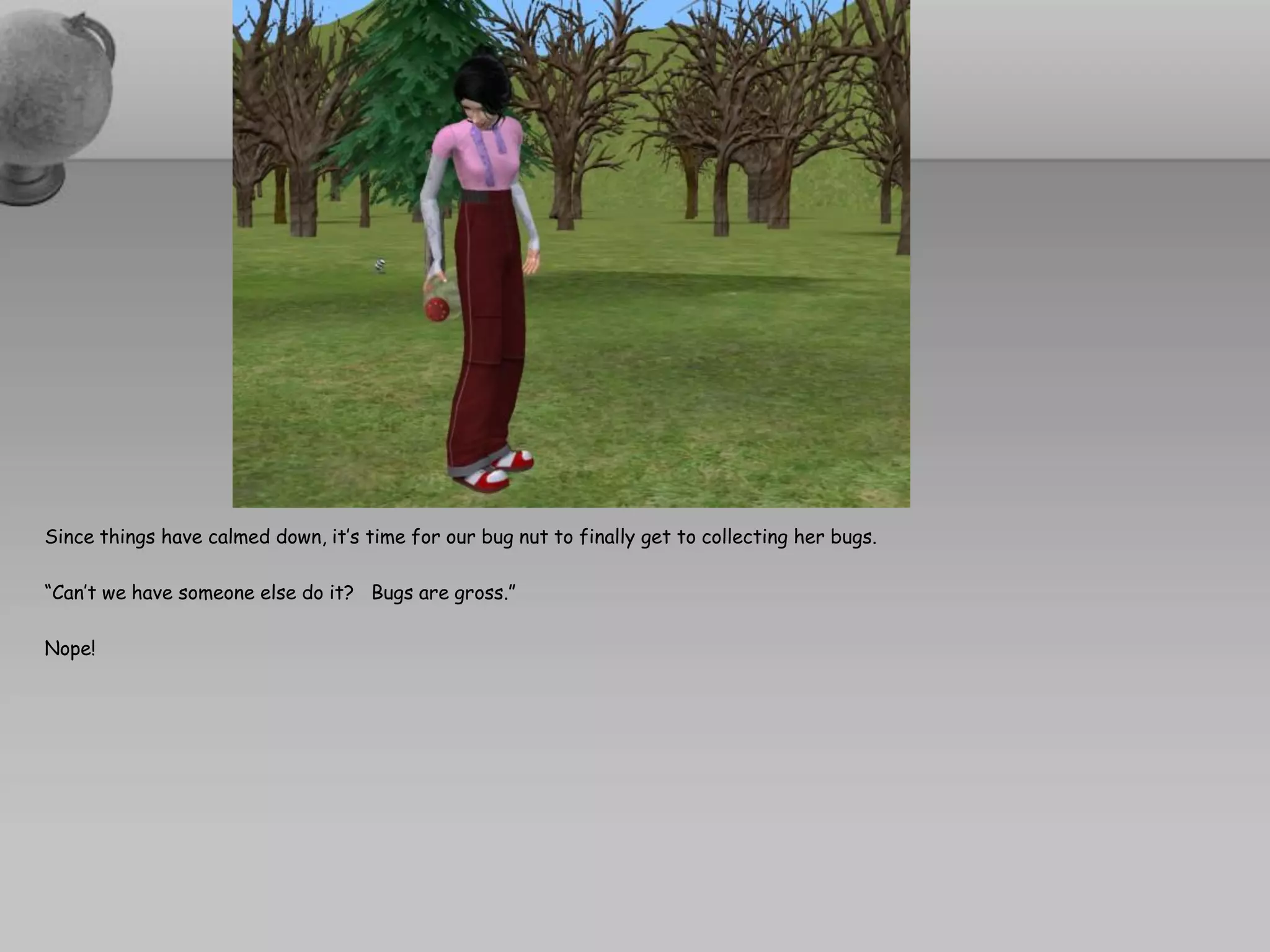 Since things have calmed down, it’s time for our bug nut to finally get to collecting her bugs.

“Can’t we have someone else do it? Bugs are gross.”

Nope!
 