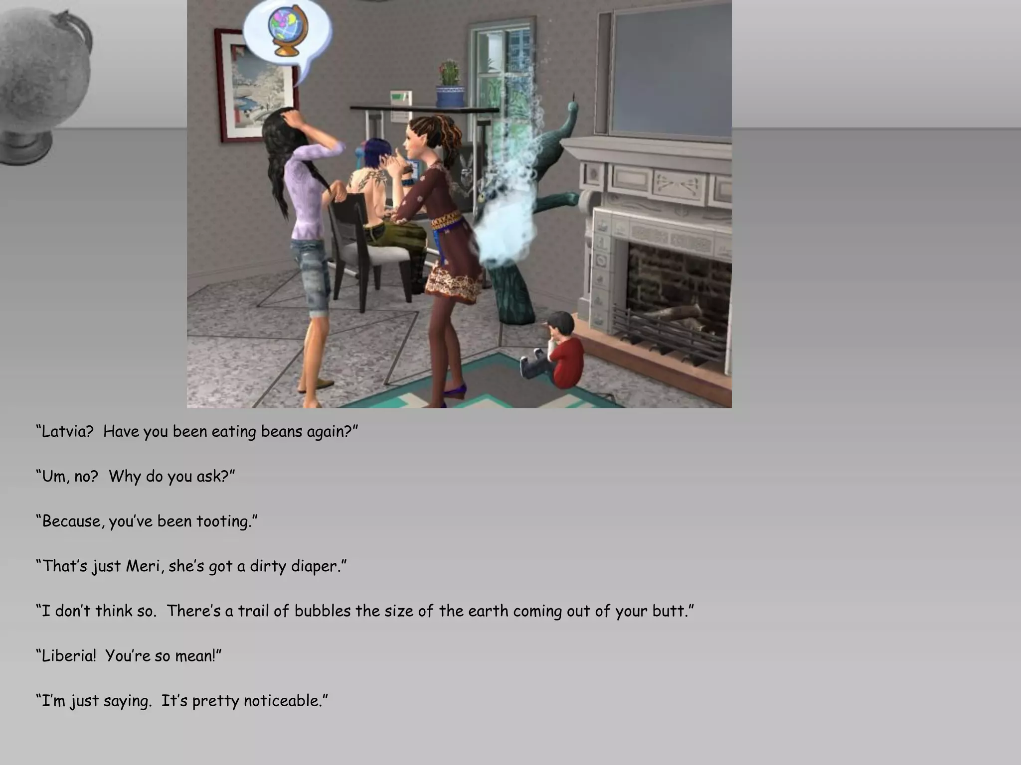 “Latvia? Have you been eating beans again?”

“Um, no? Why do you ask?”

“Because, you’ve been tooting.”

“That’s just Meri, she’s got a dirty diaper.”

“I don’t think so. There’s a trail of bubbles the size of the earth coming out of your butt.”

“Liberia! You’re so mean!”

“I’m just saying. It’s pretty noticeable.”
 