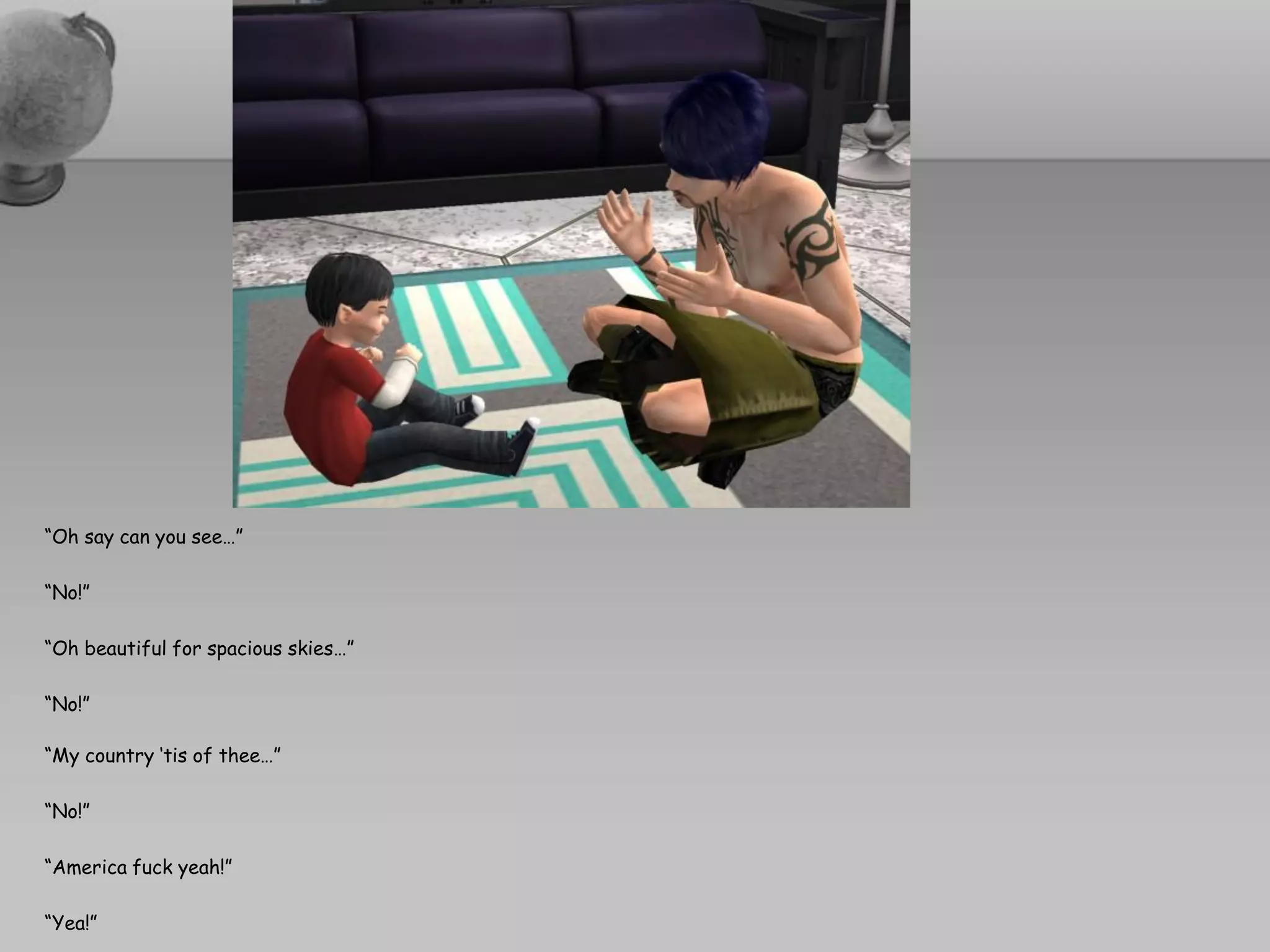 “Oh say can you see…”

“No!”

“Oh beautiful for spacious skies…”

“No!”

“My country ‘tis of thee…”

“No!”

“America fuck yeah!”

“Yea!”
 