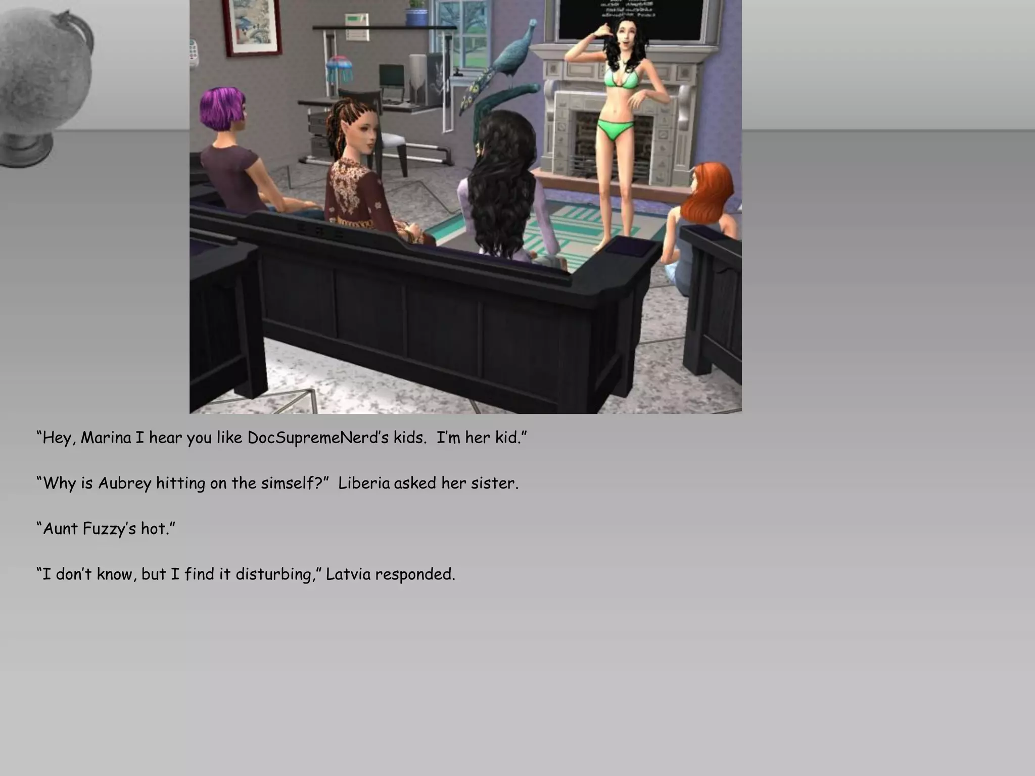“Hey, Marina I hear you like DocSupremeNerd’s kids. I’m her kid.”

“Why is Aubrey hitting on the simself?” Liberia asked her sister.

“Aunt Fuzzy’s hot.”

“I don’t know, but I find it disturbing,” Latvia responded.
 