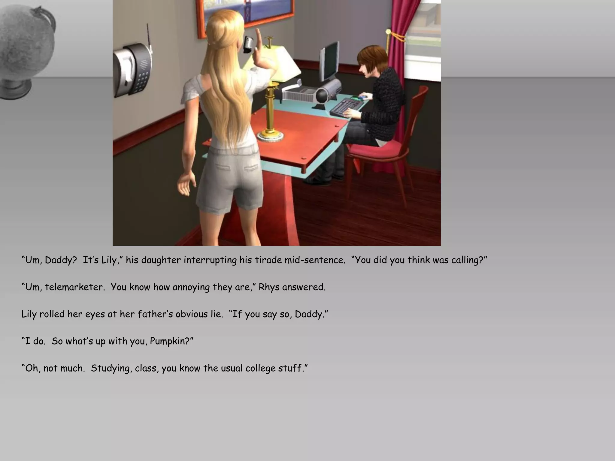 “Um, Daddy? It’s Lily,” his daughter interrupting his tirade mid-sentence. “You did you think was calling?”

“Um, telemarketer. You know how annoying they are,” Rhys answered.

Lily rolled her eyes at her father’s obvious lie. “If you say so, Daddy.”

“I do. So what’s up with you, Pumpkin?”

“Oh, not much. Studying, class, you know the usual college stuff.”
 