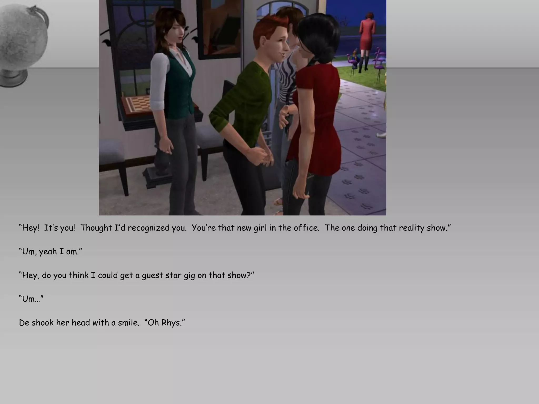 “Hey! It’s you! Thought I’d recognized you. You’re that new girl in the office. The one doing that reality show.”

“Um, yeah I am.”

“Hey, do you think I could get a guest star gig on that show?”

“Um…”

De shook her head with a smile. “Oh Rhys.”
 