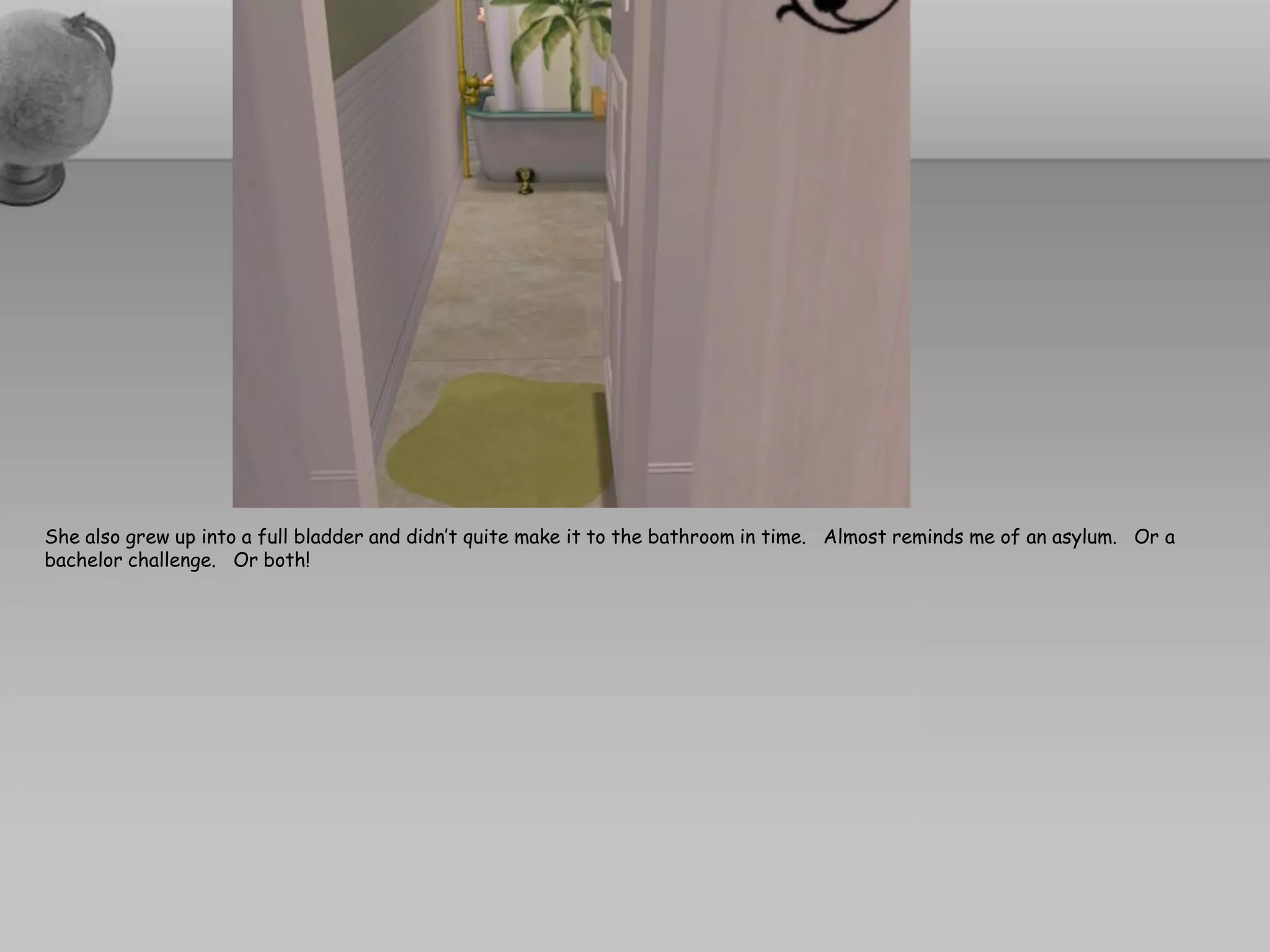 She also grew up into a full bladder and didn’t quite make it to the bathroom in time. Almost reminds me of an asylum. Or a
bachelor challenge. Or both!
 