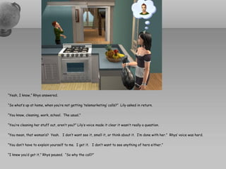 “Yeah, I know,” Rhys answered.

“So what’s up at home, when you’re not getting ‘telemarketing’ calls?” Lily asked in return.

“You know, cleaning, work, school. The usual.”

“You’re cleaning her stuff out, aren’t you?” Lily’s voice made it clear it wasn’t really a question.

“You mean, that woman’s? Yeah. I don’t want see it, smell it, or think about it. I’m done with her.” Rhys’ voice was hard.

“You don’t have to explain yourself to me. I get it. I don’t want to see anything of hers either.”

“I knew you’d get it,” Rhys paused. “So why the call?”
 