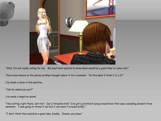 “Well, I’m not really calling for me. My boyfriend wanted to know when would be a good time to come visit.”

There was silence on the phone as Rhys thought about it for a moment. “Is this what I think it is, Lil?”

Lily made a noise in the positive.

“Has he asked you yet?”

Lily made a negative sound.

“He’s sitting right there, isn’t he? Can I threaten him? I’ve got a pitchfork lying around here that was a wedding present from
someone. I was going to throw it out but I can wave it around wildly.”

“I don’t think that would be a good idea, Daddy. Exams, you know.”
 