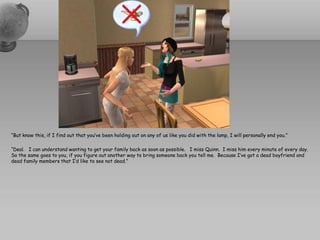 “But know this, if I find out that you’ve been holding out on any of us like you did with the lamp, I will personally end you.”

“Deal. I can understand wanting to get your family back as soon as possible. I miss Quinn. I miss him every minute of every day.
So the same goes to you, if you figure out another way to bring someone back you tell me. Because I’ve got a dead boyfriend and
dead family members that I’d like to see not dead.”
 