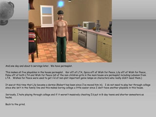 And one day and about 6 servings later. We have permaplat.

This makes all five playables in the house permaplat. Kor off of LTA, Spica off of Wish for Peace, Lily off of Wish for Peace,
Palau off of both LTA and Wish for Peace (all of the non-children girls in the main house are permaplat including Lebanon from
LTA. Wishes for Peace were used to get rid of non-plot important genie lamps on characters who really didn’t need them.)

It was at this time that Lily became a dormie (Robert has been since I’ve moved him in). I do not need to play her through college
since she isn’t in the family line and this makes boring college a little easier since I don’t have another playable in this house.

Seriously, I hate playing through college and if it weren’t massively cheating I’d put in 8-day teens and shorter semesters as
hacks.

Back to the grind.
 