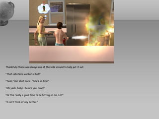 Thankfully there was always one of the kids around to help put it out.

“That cafeteria worker is hot!”

“Yeah,” Kor shot back. “She’s on fire!”

“Oh yeah, baby! So are you, rawr!”

“Is this really a good time to be hitting on me, Lil?”

“I can’t think of any better.”
 