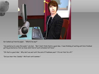 Kor looked up from his paper. “What’d he say?”

“He wanted us to come this week,” Lily lied. “But I don’t think that’s a good idea. I was thinking of waiting until he’s finished
getting promoted so that we know what kind of work schedule he’ll have.”

“Oh that’s a good idea! Why don’t we wait until the end of Freshman year? It’s not that far off.”

“Did you hear that, Daddy? We’ll wait until summer.”
 