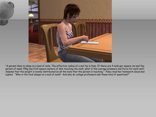 “A person likes to sleep on a bed of nails. The effective radius of a nail tip is 1mm. If there are 4 nails per square cm and the
person of mass 75kg has 0.64 square meters of skin touching the nails, what is the average pressure and force for each nail?
Assume that the weight is evenly distributed on all the nails that the person is touching.” Palau read her homework aloud and
sighed. “Who in the fuck sleeps on a bed of nails? And why do college professors ask these kind of questions?”
 