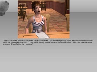 “This fucking sucks! Physics fucking sucks! Math fucking sucks! This whole thing fucking sucks! Why can’t Paranormal require a
major like Philosophy or Literature. I could handle reading. None of these fucking story problems. They think they have story
problems? I have fucking story problems.”
 