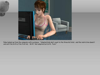 Palau looked up from the computer with a grimace. “Adopted kids don’t count to the three kid total… and the restriction doesn’t
end until the birth of the first kid. Birth. Not adoption but birth. Fuck.”
 