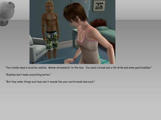 “You totally need a vacation, wahine. Mondo stressoholic to the max. You need a break and a tiki drink and some good bubbles.”

“Bubbles don’t make everything better.”

“But they make things suck less and it sounds like your world needs less suck.”
 