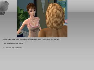 When it was done, Palau took a step back, her eyes wide. “What in the hell was that?”

“You know what it was, wahine.”

“It was kiss. My first kiss.”
 