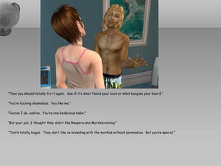 “Then you should totally try it again. See if it’s what floats your boat or what boogies your board.”

“You’re fucking shameless. You like me.”

“Course I do, wahine. You’re one bodacious babe.”

“But your job, I thought they didn’t like Reapers and Mortals mixing.”

“That’s totally bogus. They don’t like us breeding with the mortals without permission. But you’re special.”
 