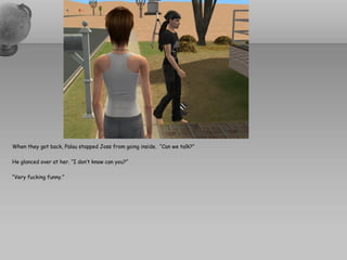 When they got back, Palau stopped Joss from going inside. “Can we talk?”

He glanced over at her. “I don’t know can you?”

“Very fucking funny.”
 