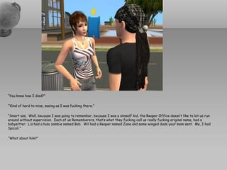 “You know how I died?”

‘”Kind of hard to miss, seeing as I was fucking there.”

“Smart ass. Well, because I was going to remember, because I was a simself kid, the Reaper Office doesn’t like to let us run
around without supervision. Each of us Rememberers, that’s what they fucking call us really fucking original name, had a
babysitter. Liz had a hula zombie named Bob. Wil had a Reaper named Zane and some winged dude your mom sent. Me, I had
Spicoli.”

“What about him?”
 