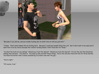 “Because if you ask me, and you totally fucking did, he didn’t have to tell you jack shit.”

“I know. That’s what makes this so fucking hard. Because I could see myself liking him a lot. But I don’t want to be used and I
want this to be my choice because the creator fucking knows I don’t have shit for those.”

“So what the fuck are you asking? Should you trust this Spicoli? Should you fuck this Spicoli? I’m not the one that should be
making that decision. You need to. You need to ask yourself these things. You’re the one who lived with him for three months.
You know him better than I would considering I’ve never even met the guy.”

“You’re right.”

“Of course, I am.”
 