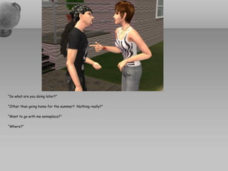 “So what are you doing later?”

“Other than going home for the summer? Nothing really?”

“Want to go with me someplace?”

“Where?”
 