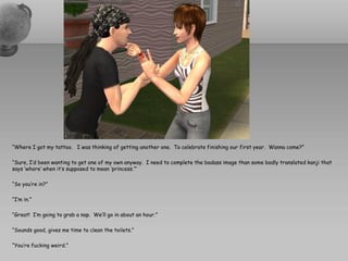 “Where I got my tattoo. I was thinking of getting another one. To celebrate finishing our first year. Wanna come?”

“Sure, I’d been wanting to get one of my own anyway. I need to complete the badass image than some badly translated kanji that
says ‘whore’ when it’s supposed to mean ‘princess.’”

“So you’re in?”

“I’m in.”

“Great! I’m going to grab a nap. We’ll go in about an hour.”

“Sounds good, gives me time to clean the toilets.”

“You’re fucking weird.”
 