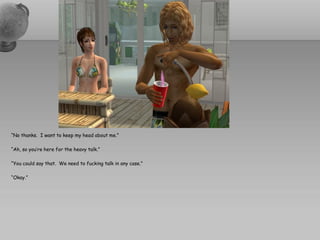 “No thanks. I want to keep my head about me.”

“Ah, so you’re here for the heavy talk.”

“You could say that. We need to fucking talk in any case.”

“Okay.”
 