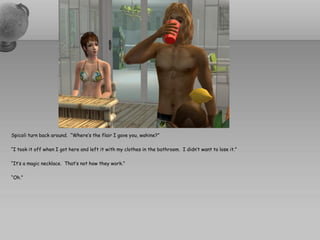 Spicoli turn back around. “Where’s the flair I gave you, wahine?”

“I took it off when I got here and left it with my clothes in the bathroom. I didn’t want to lose it.”

“It’s a magic necklace. That’s not how they work.”

“Oh.”
 