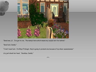 “Good one, Lil. I’ve got to run. The nanny’s here which means my carpool isn’t far behind.”

“Good luck, Daddy.”

“I don’t need luck. I’m Rhys Fitzhugh, they’re going to promote me because of my sheer awesomeness.”

Lily just shook her head. “Goodbye, Daddy.”

                                                               ~*~
 