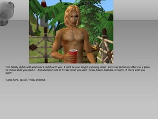 “I’m totally clutch with whatever’s clutch with you. I can’t be your knight in shining armor, but I can definitely offer you a place
to chillax when you need it. And whatever kind of stress relief you want – brew, beach, bubbles, or booty, if that’s what you
want.”

“Come here, Spicoli,” Palau ordered.
 