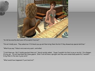 “So tell me exactly what your office wants from me?”

“I’m not totally sure. They asked me if I’d knock you up and then bring them the kid if they showed any special abilities.”

“What’d you say,” Palau’s voice was very quiet, controlled.

“I told them yes. But I totally psyched them out,” Spicoli quickly added. “Cause I wouldn’t do that to you or my kid. I’m a Reaper.
It’s my job. I’m not heartless like those gapers. Even if we did have a sproglet and they were bodaciously powerful, I wouldn’t
bring them to the men in grey suits.”

“What would have happened if you’d said no?”
 