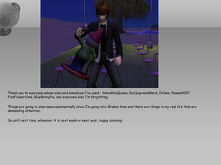 Thank you to everyone whose sims and simselves I’ve used – SmoothieQueen, DocSupremeNerd, Orikes, Peasant007,
FireFlowerSims, BlueBerryPie, and everyone else I’m forgetting.

Things are going to slow down substantially since I’m going into Otakon time and there are things in my real life that are
demanding attention.

So until next time, whenever it is next week or next year, happy simming!
 