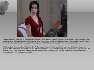 The person on the other end of the computer, Kimberly Cordial, emailed back the contract. Eden scanned it and found that she
would get what she was looking for, a bone phone, while they tracked her Paranormal Adventures. She smiled to herself, it was
ironic that she seemed unable to escape the spotlight, but at least this role would allow her to resurrect her son.

She logged out of her email and sat back. “Erin!” She paused listening for her daughter’s response. She heard the shower
running in the other room and sighed, Erin was in the shower again. She’d been showering four or more times a day ever since the
night of Prom. Eden understood the need, but was worried about it going too far. She was considering limiting Erin to two
showers a day if this compulsion continued.
 