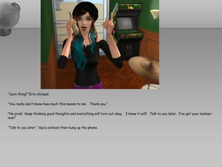 “Sure thing!” Erin chirped.

“You really don’t know how much this means to me. Thank you.”

“No prob! Keep thinking good thoughts and everything will turn out okay. I know it will! Talk to you later. I’ve got your number
now!”

“Talk to you later,” Spica echoed then hung up the phone.
 