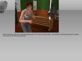 Back at the dorm, when not at class Palau spent most of her time at the pool table. She claimed it was because she had to master
a trick shot by the time she graduated.
 