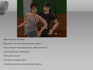 “Mind if I join you?” Joss asked.

Palau started. “Fuck, Joss. Way to sneak up on someone.”

“It’s your own fault for not paying attention. What’s up with you?”

“I don’t know what you’re talking about.”

“That’s bullshit. So spill.”

“Just what am I supposed to spill?”

“I don’t know, maybe why you’re avoiding Robert Penguino.”
 