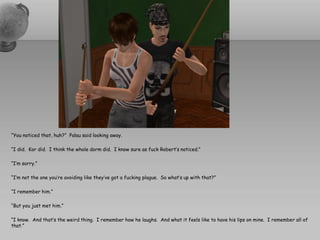 “You noticed that, huh?” Palau said looking away.

“I did. Kor did. I think the whole dorm did. I know sure as fuck Robert’s noticed.”

“I’m sorry.”

“I’m not the one you’re avoiding like they’ve got a fucking plague. So what’s up with that?”

“I remember him.”

“But you just met him.”

“I know. And that’s the weird thing. I remember how he laughs. And what it feels like to have his lips on mine. I remember all of
that.”
 