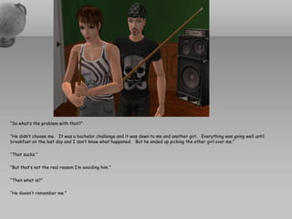 “So what’s the problem with that?”

“He didn’t choose me. It was a bachelor challenge and it was down to me and another girl. Everything was going well until
breakfast on the last day and I don’t know what happened. But he ended up picking the other girl over me.”

“That sucks.”

“But that’s not the real reason I’m avoiding him.”

“Then what is?”

“He doesn’t remember me.”
 