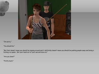“I’m sorry.”

“You should be.”

“But that doesn’t mean you should be moping around and it definitely doesn’t mean you should be pushing people away and being a
fucking ice queen. Get your head out of your ass and move on.”

“Are you done?”

“Pretty much.”
 