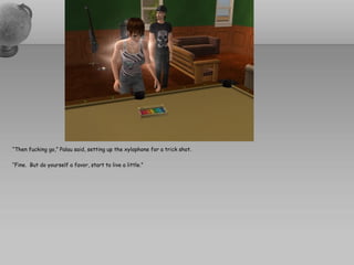 “Then fucking go,” Palau said, setting up the xylophone for a trick shot.

“Fine. But do yourself a favor, start to live a little.”
 