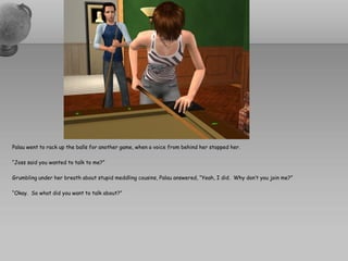 Palau went to rack up the balls for another game, when a voice from behind her stopped her.

“Joss said you wanted to talk to me?”

Grumbling under her breath about stupid meddling cousins, Palau answered, “Yeah, I did. Why don’t you join me?”

“Okay. So what did you want to talk about?”
 