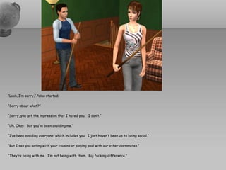 “Look, I’m sorry,” Palau started.

“Sorry about what?”

“Sorry, you got the impression that I hated you. I don’t.”

“Uh. Okay. But you’ve been avoiding me.”

“I’ve been avoiding everyone, which includes you. I just haven’t been up to being social.”

“But I see you eating with your cousins or playing pool with our other dormmates.”

“They’re being with me. I’m not being with them. Big fucking difference.”
 